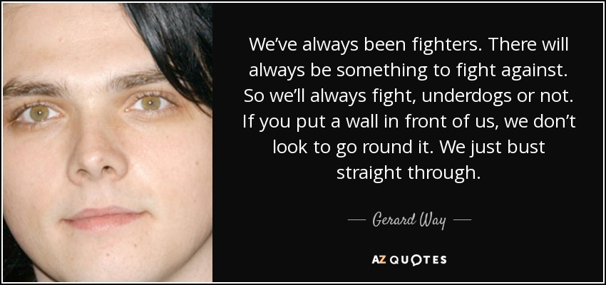 We’ve always been fighters. There will always be something to fight against. So we’ll always fight, underdogs or not. If you put a wall in front of us, we don’t look to go round it. We just bust straight through. - Gerard Way