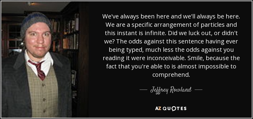 We've always been here and we'll always be here. We are a specific arrangement of particles and this instant is infinite. Did we luck out, or didn't we? The odds against this sentence having ever being typed, much less the odds against you reading it were inconceivable. Smile, because the fact that you're able to is almost impossible to comprehend. - Jeffrey Rowland