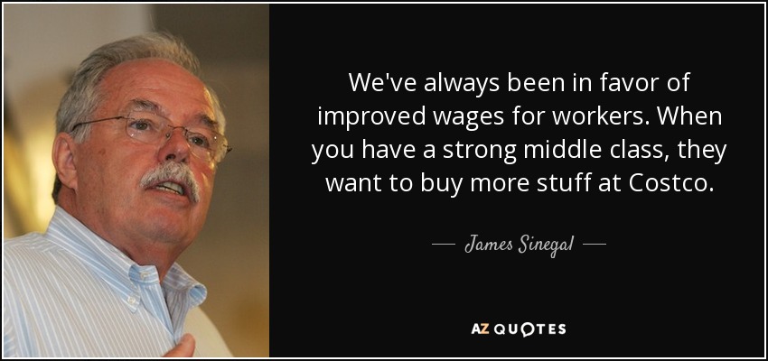 We've always been in favor of improved wages for workers. When you have a strong middle class, they want to buy more stuff at Costco. - James Sinegal