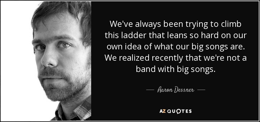 We've always been trying to climb this ladder that leans so hard on our own idea of what our big songs are. We realized recently that we're not a band with big songs. - Aaron Dessner