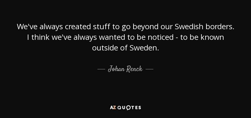 We've always created stuff to go beyond our Swedish borders. I think we've always wanted to be noticed - to be known outside of Sweden. - Johan Renck