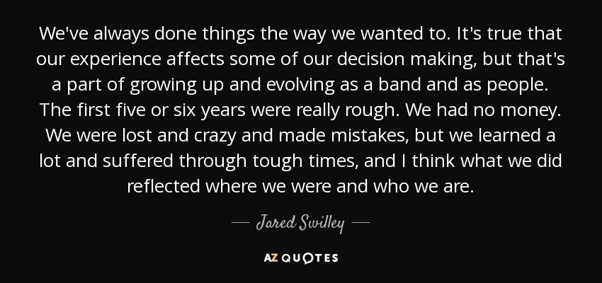 We've always done things the way we wanted to. It's true that our experience affects some of our decision making, but that's a part of growing up and evolving as a band and as people. The first five or six years were really rough. We had no money. We were lost and crazy and made mistakes, but we learned a lot and suffered through tough times, and I think what we did reflected where we were and who we are. - Jared Swilley