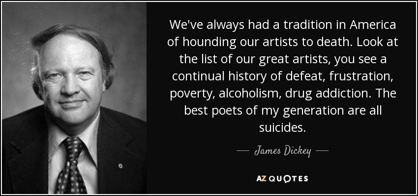 We've always had a tradition in America of hounding our artists to death. Look at the list of our great artists, you see a continual history of defeat, frustration, poverty, alcoholism, drug addiction. The best poets of my generation are all suicides. - James Dickey