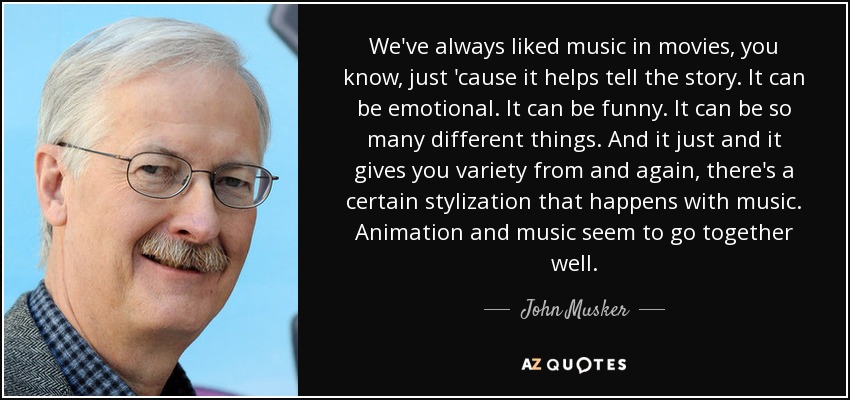 We've always liked music in movies, you know, just 'cause it helps tell the story. It can be emotional. It can be funny. It can be so many different things. And it just and it gives you variety from and again, there's a certain stylization that happens with music. Animation and music seem to go together well. - John Musker
