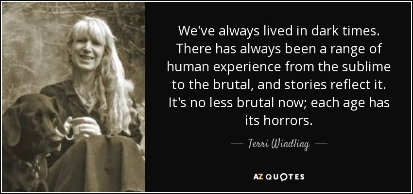 We've always lived in dark times. There has always been a range of human experience from the sublime to the brutal, and stories reflect it. It's no less brutal now; each age has its horrors. - Terri Windling