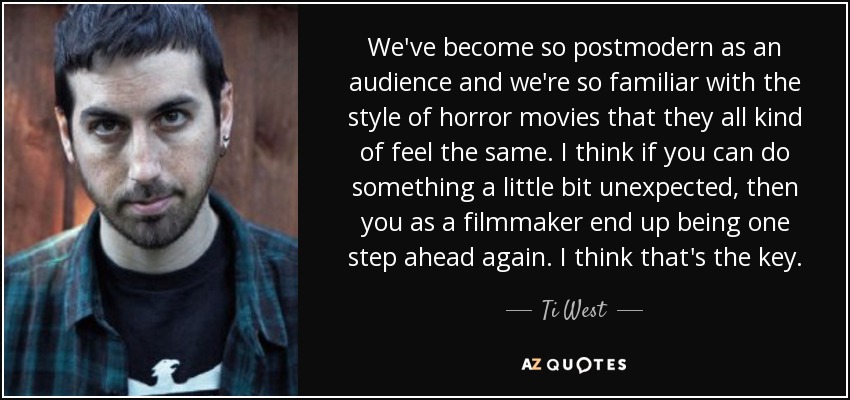 We've become so postmodern as an audience and we're so familiar with the style of horror movies that they all kind of feel the same. I think if you can do something a little bit unexpected, then you as a filmmaker end up being one step ahead again. I think that's the key. - Ti West