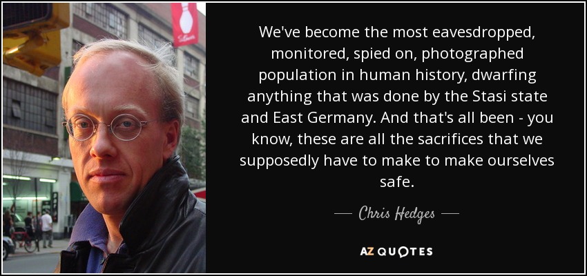 We've become the most eavesdropped, monitored, spied on, photographed population in human history, dwarfing anything that was done by the Stasi state and East Germany. And that's all been - you know, these are all the sacrifices that we supposedly have to make to make ourselves safe. - Chris Hedges