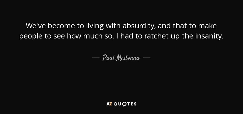 We've become to living with absurdity, and that to make people to see how much so, I had to ratchet up the insanity. - Paul Madonna
