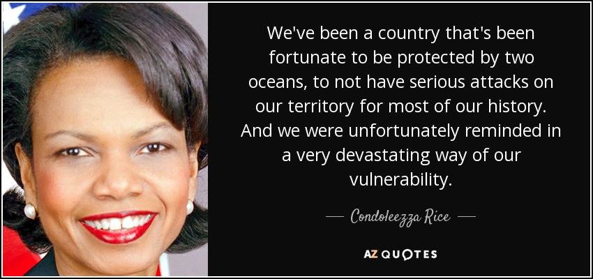 We've been a country that's been fortunate to be protected by two oceans, to not have serious attacks on our territory for most of our history. And we were unfortunately reminded in a very devastating way of our vulnerability. - Condoleezza Rice