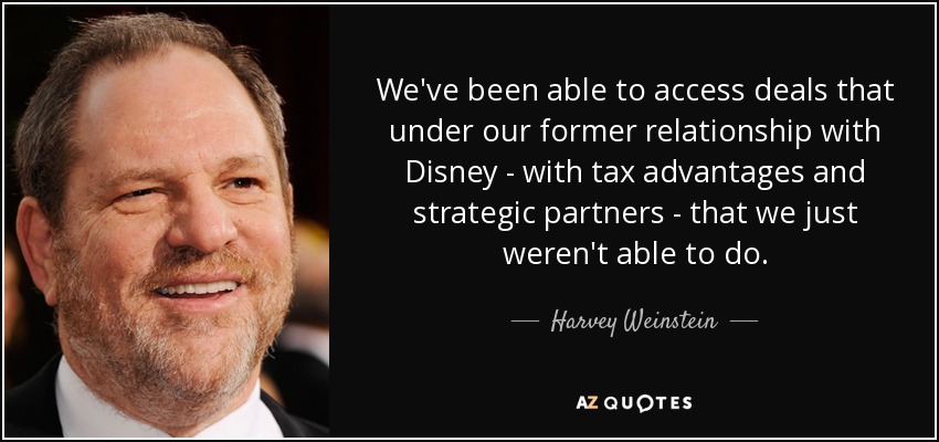 We've been able to access deals that under our former relationship with Disney - with tax advantages and strategic partners - that we just weren't able to do. - Harvey Weinstein