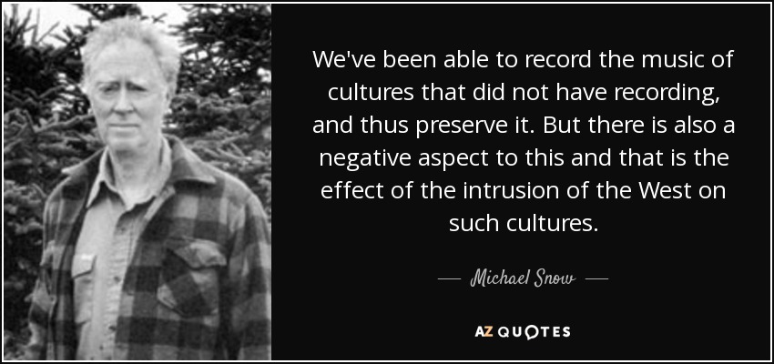 We've been able to record the music of cultures that did not have recording, and thus preserve it. But there is also a negative aspect to this and that is the effect of the intrusion of the West on such cultures. - Michael Snow