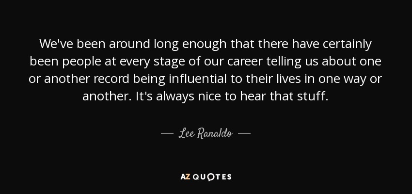 We've been around long enough that there have certainly been people at every stage of our career telling us about one or another record being influential to their lives in one way or another. It's always nice to hear that stuff. - Lee Ranaldo