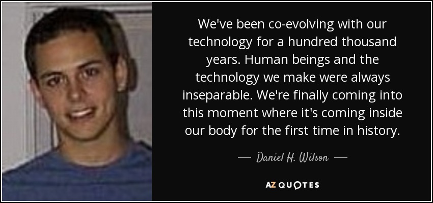 We've been co-evolving with our technology for a hundred thousand years. Human beings and the technology we make were always inseparable. We're finally coming into this moment where it's coming inside our body for the first time in history. - Daniel H. Wilson