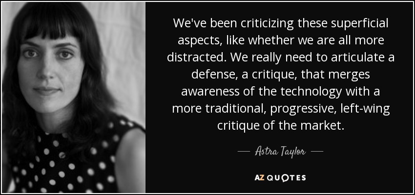 We've been criticizing these superficial aspects, like whether we are all more distracted. We really need to articulate a defense, a critique, that merges awareness of the technology with a more traditional, progressive, left-wing critique of the market. - Astra Taylor