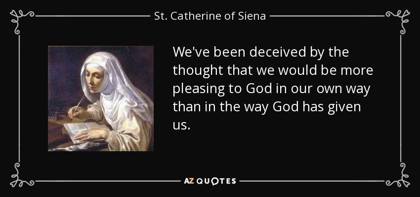 We've been deceived by the thought that we would be more pleasing to God in our own way than in the way God has given us. - St. Catherine of Siena