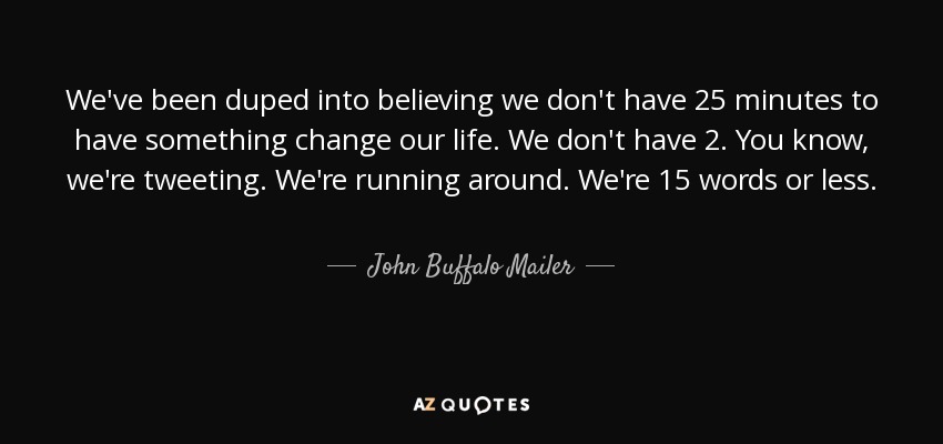 We've been duped into believing we don't have 25 minutes to have something change our life. We don't have 2. You know, we're tweeting. We're running around. We're 15 words or less. - John Buffalo Mailer