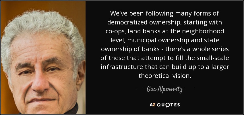 We've been following many forms of democratized ownership, starting with co-ops, land banks at the neighborhood level, municipal ownership and state ownership of banks - there's a whole series of these that attempt to fill the small-scale infrastructure that can build up to a larger theoretical vision. - Gar Alperovitz