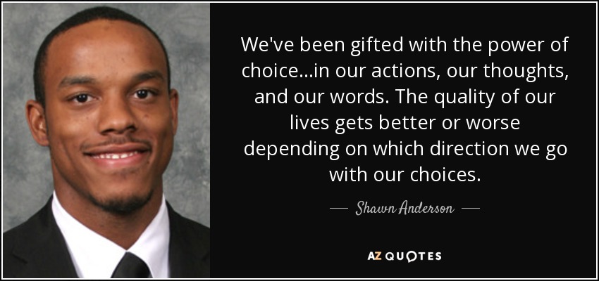 We've been gifted with the power of choice...in our actions, our thoughts, and our words. The quality of our lives gets better or worse depending on which direction we go with our choices. - Shawn Anderson