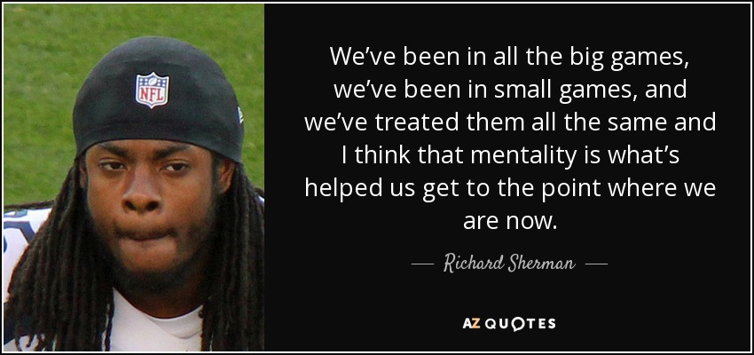 We’ve been in all the big games, we’ve been in small games, and we’ve treated them all the same and I think that mentality is what’s helped us get to the point where we are now. - Richard Sherman