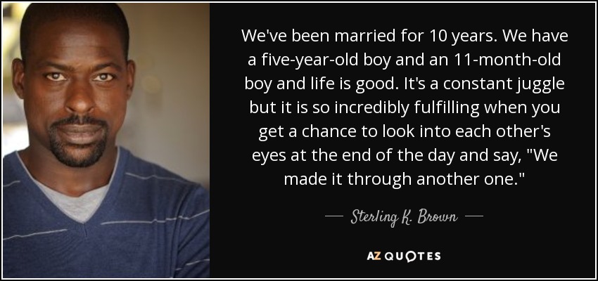 We've been married for 10 years. We have a five-year-old boy and an 11-month-old boy and life is good. It's a constant juggle but it is so incredibly fulfilling when you get a chance to look into each other's eyes at the end of the day and say, 