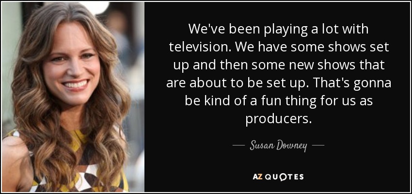 We've been playing a lot with television. We have some shows set up and then some new shows that are about to be set up. That's gonna be kind of a fun thing for us as producers. - Susan Downey