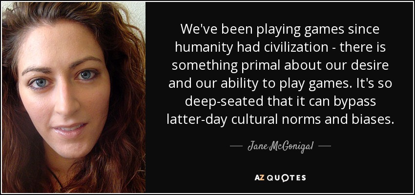 We've been playing games since humanity had civilization - there is something primal about our desire and our ability to play games. It's so deep-seated that it can bypass latter-day cultural norms and biases. - Jane McGonigal