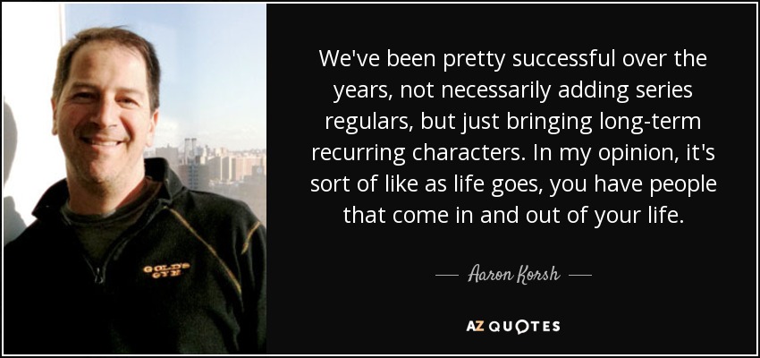 We've been pretty successful over the years, not necessarily adding series regulars, but just bringing long-term recurring characters. In my opinion, it's sort of like as life goes, you have people that come in and out of your life. - Aaron Korsh