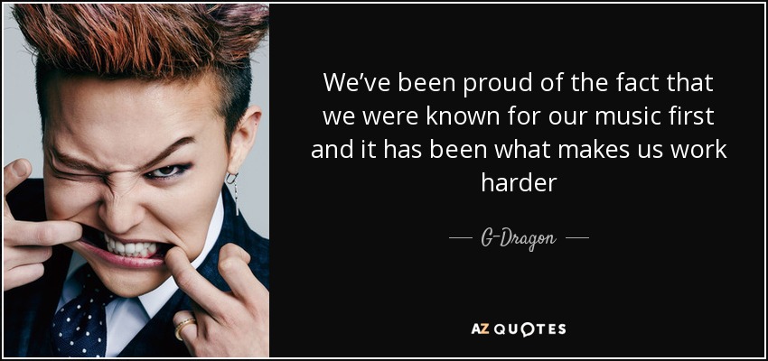 We’ve been proud of the fact that we were known for our music first and it has been what makes us work harder - G-Dragon