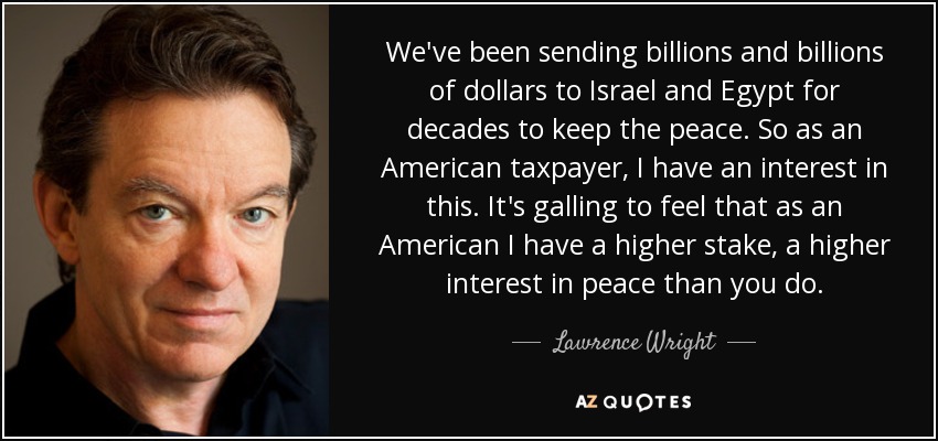 We've been sending billions and billions of dollars to Israel and Egypt for decades to keep the peace. So as an American taxpayer, I have an interest in this. It's galling to feel that as an American I have a higher stake, a higher interest in peace than you do. - Lawrence Wright