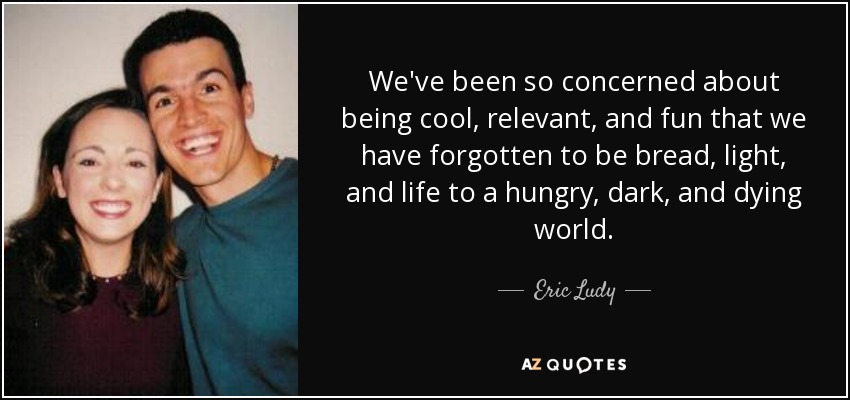 We've been so concerned about being cool, relevant, and fun that we have forgotten to be bread, light, and life to a hungry, dark, and dying world. - Eric Ludy