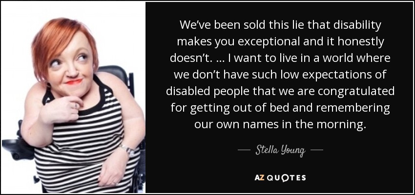 We’ve been sold this lie that disability makes you exceptional and it honestly doesn’t. … I want to live in a world where we don’t have such low expectations of disabled people that we are congratulated for getting out of bed and remembering our own names in the morning. - Stella Young