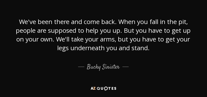 We've been there and come back. When you fall in the pit, people are supposed to help you up. But you have to get up on your own. We'll take your arms, but you have to get your legs underneath you and stand. - Bucky Sinister