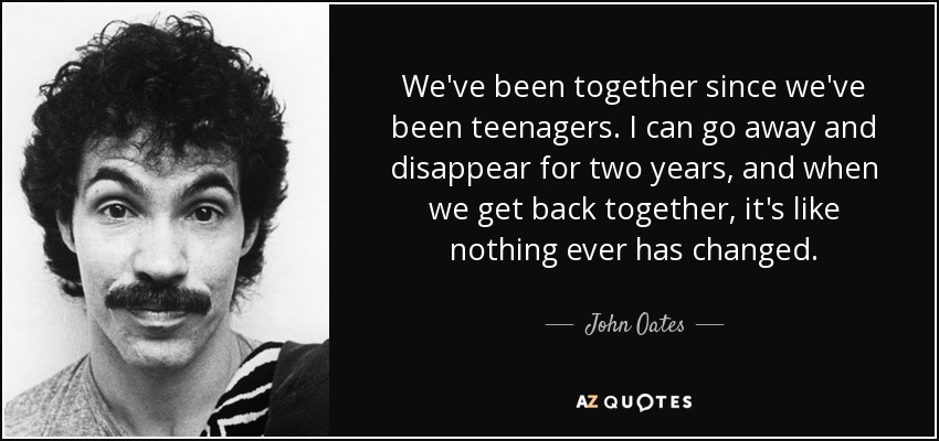 We've been together since we've been teenagers. I can go away and disappear for two years, and when we get back together, it's like nothing ever has changed. - John Oates