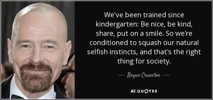 We've been trained since kindergarten: Be nice, be kind, share, put on a smile. So we're conditioned to squash our natural selfish instincts, and that's the right thing for society. - Bryan Cranston