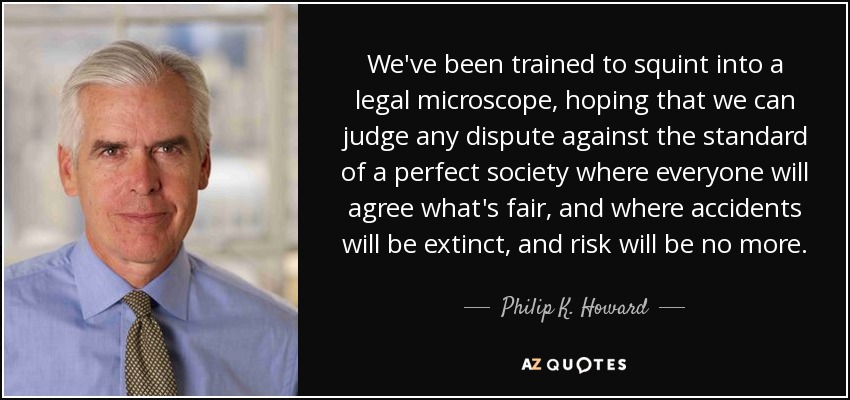 We've been trained to squint into a legal microscope, hoping that we can judge any dispute against the standard of a perfect society where everyone will agree what's fair, and where accidents will be extinct, and risk will be no more. - Philip K. Howard