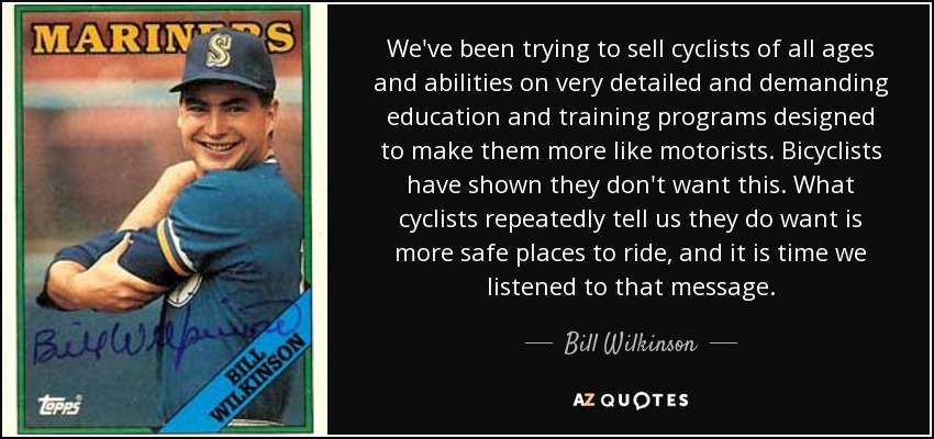 We've been trying to sell cyclists of all ages and abilities on very detailed and demanding education and training programs designed to make them more like motorists. Bicyclists have shown they don't want this. What cyclists repeatedly tell us they do want is more safe places to ride, and it is time we listened to that message. - Bill Wilkinson