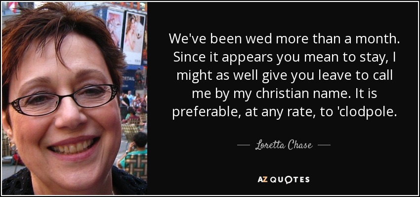 We've been wed more than a month. Since it appears you mean to stay, I might as well give you leave to call me by my christian name. It is preferable, at any rate, to 'clodpole. - Loretta Chase