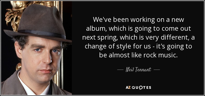 We've been working on a new album, which is going to come out next spring, which is very different, a change of style for us - it's going to be almost like rock music. - Neil Tennant