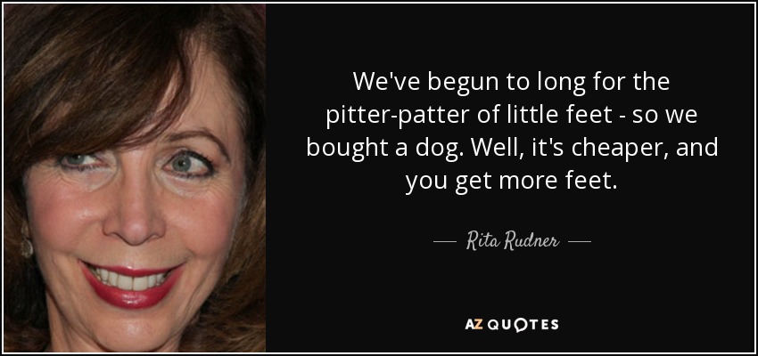 We've begun to long for the pitter-patter of little feet - so we bought a dog. Well, it's cheaper, and you get more feet. - Rita Rudner