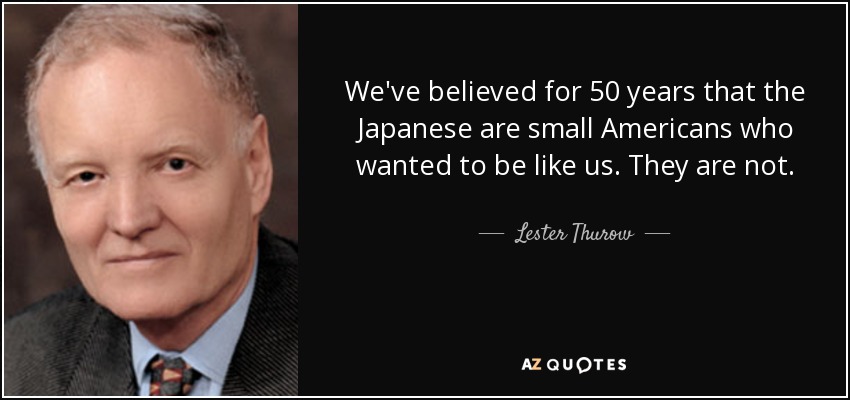 We've believed for 50 years that the Japanese are small Americans who wanted to be like us. They are not. - Lester Thurow