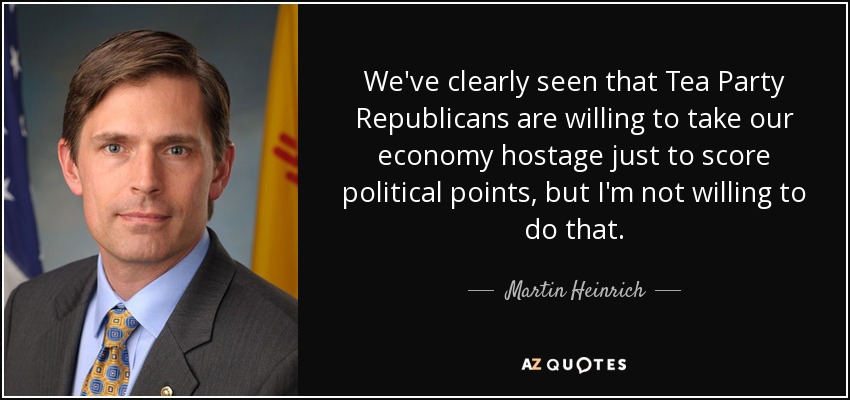 We've clearly seen that Tea Party Republicans are willing to take our economy hostage just to score political points, but I'm not willing to do that. - Martin Heinrich