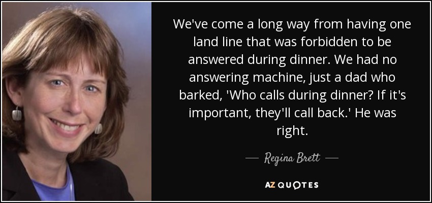 We've come a long way from having one land line that was forbidden to be answered during dinner. We had no answering machine, just a dad who barked, 'Who calls during dinner? If it's important, they'll call back.' He was right. - Regina Brett