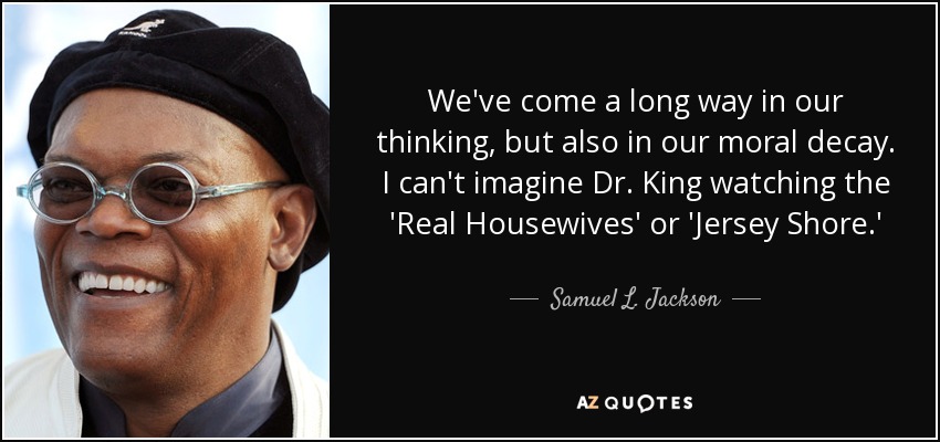 We've come a long way in our thinking, but also in our moral decay. I can't imagine Dr. King watching the 'Real Housewives' or 'Jersey Shore.' - Samuel L. Jackson