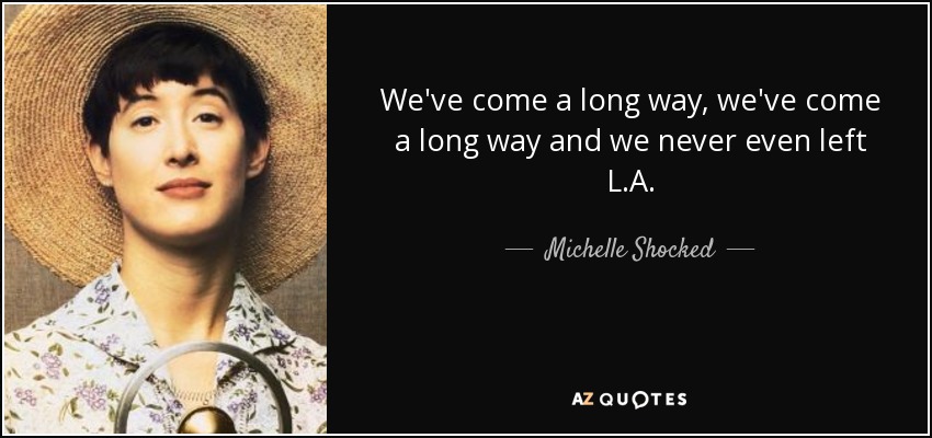 We've come a long way, we've come a long way and we never even left L.A. - Michelle Shocked