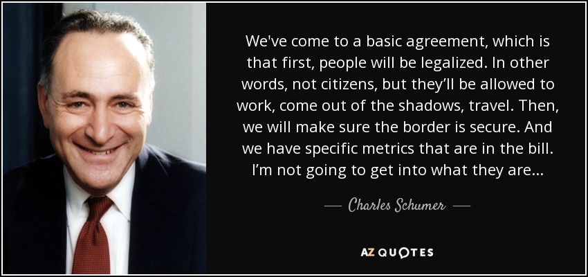 We've come to a basic agreement, which is that first, people will be legalized. In other words, not citizens, but they’ll be allowed to work, come out of the shadows, travel. Then, we will make sure the border is secure. And we have specific metrics that are in the bill. I’m not going to get into what they are... - Charles Schumer