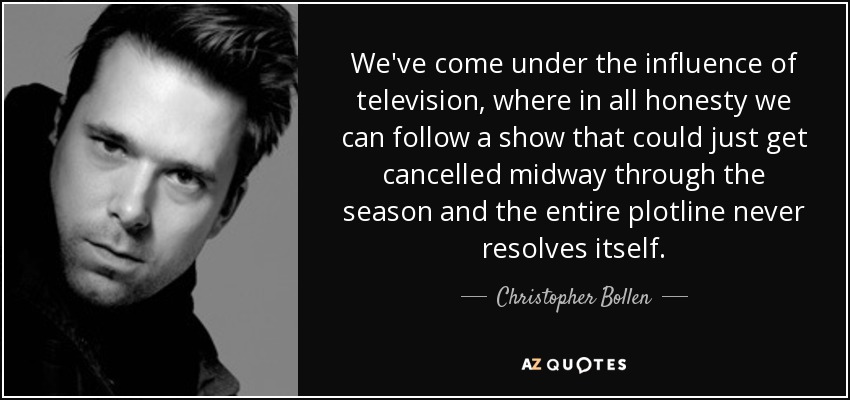We've come under the influence of television, where in all honesty we can follow a show that could just get cancelled midway through the season and the entire plotline never resolves itself. - Christopher Bollen