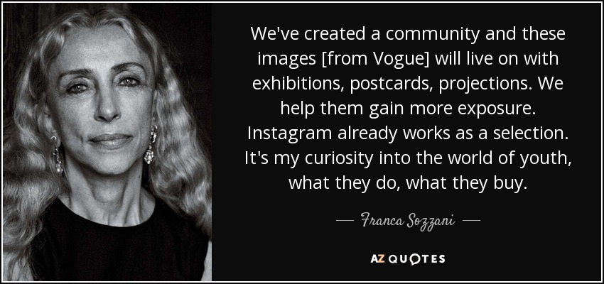 We've created a community and these images [from Vogue] will live on with exhibitions, postcards, projections. We help them gain more exposure. Instagram already works as a selection. It's my curiosity into the world of youth, what they do, what they buy. - Franca Sozzani