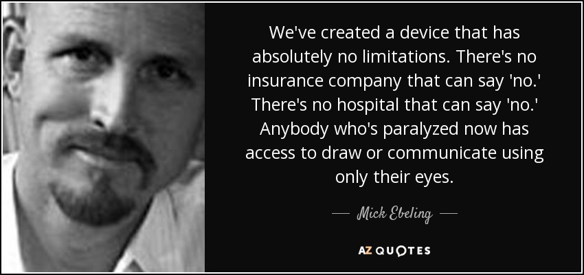 We've created a device that has absolutely no limitations. There's no insurance company that can say 'no.' There's no hospital that can say 'no.' Anybody who's paralyzed now has access to draw or communicate using only their eyes. - Mick Ebeling
