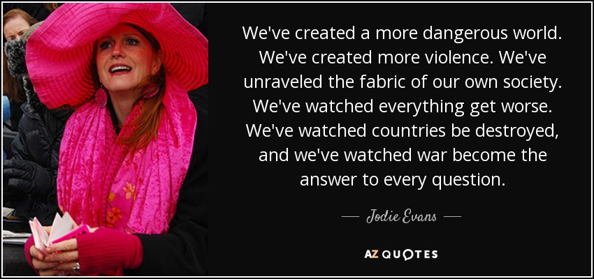 We've created a more dangerous world. We've created more violence. We've unraveled the fabric of our own society. We've watched everything get worse. We've watched countries be destroyed, and we've watched war become the answer to every question. - Jodie Evans