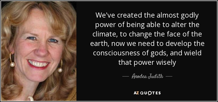 We've created the almost godly power of being able to alter the climate, to change the face of the earth, now we need to develop the consciousness of gods, and wield that power wisely - Anodea Judith